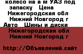 колесо на а/м УАЗ под запаску › Цена ­ 800 - Нижегородская обл., Нижний Новгород г. Авто » Шины и диски   . Нижегородская обл.,Нижний Новгород г.